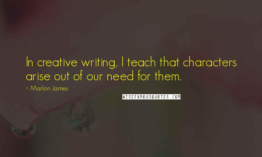 Marlon James Quotes: In creative writing, I teach that characters arise out of our need for them.