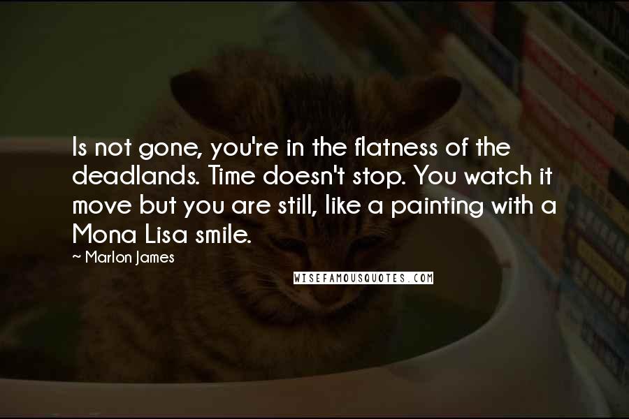 Marlon James Quotes: Is not gone, you're in the flatness of the deadlands. Time doesn't stop. You watch it move but you are still, like a painting with a Mona Lisa smile.