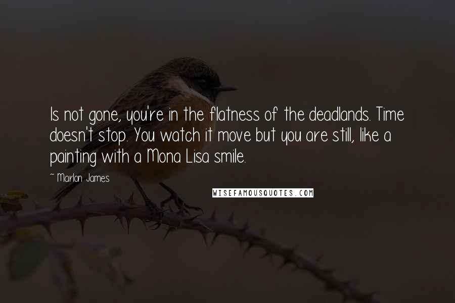 Marlon James Quotes: Is not gone, you're in the flatness of the deadlands. Time doesn't stop. You watch it move but you are still, like a painting with a Mona Lisa smile.