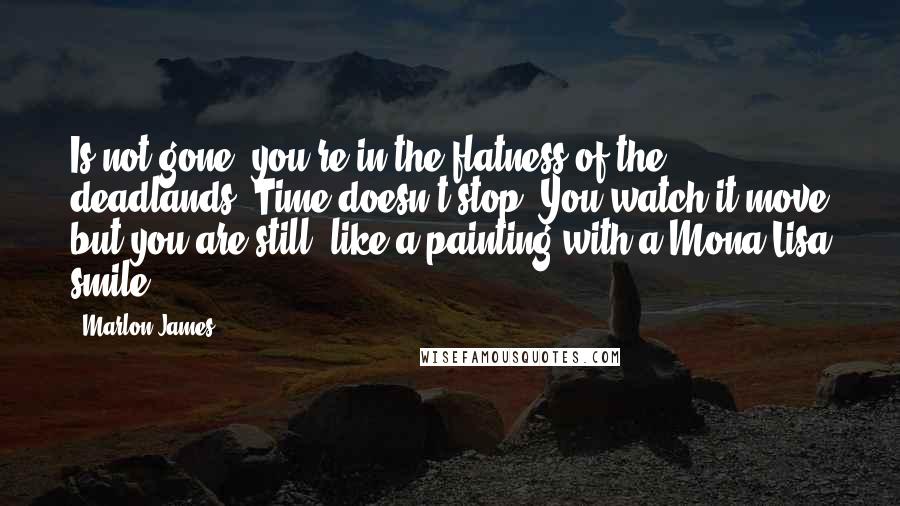 Marlon James Quotes: Is not gone, you're in the flatness of the deadlands. Time doesn't stop. You watch it move but you are still, like a painting with a Mona Lisa smile.