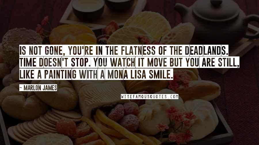 Marlon James Quotes: Is not gone, you're in the flatness of the deadlands. Time doesn't stop. You watch it move but you are still, like a painting with a Mona Lisa smile.