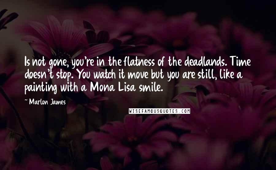 Marlon James Quotes: Is not gone, you're in the flatness of the deadlands. Time doesn't stop. You watch it move but you are still, like a painting with a Mona Lisa smile.