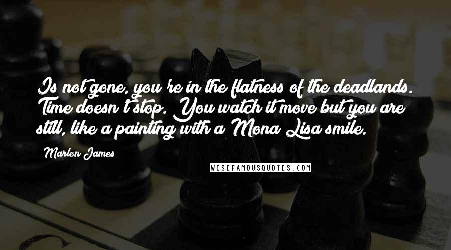 Marlon James Quotes: Is not gone, you're in the flatness of the deadlands. Time doesn't stop. You watch it move but you are still, like a painting with a Mona Lisa smile.