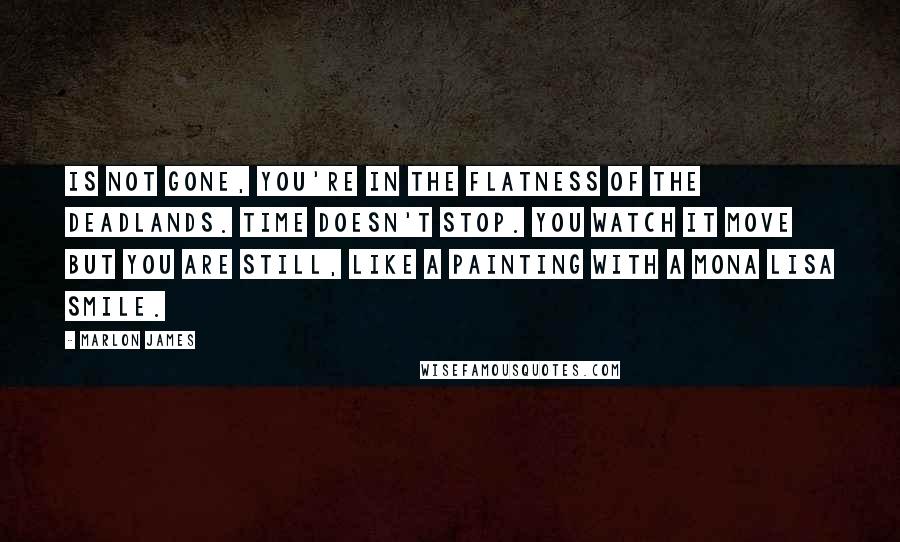 Marlon James Quotes: Is not gone, you're in the flatness of the deadlands. Time doesn't stop. You watch it move but you are still, like a painting with a Mona Lisa smile.