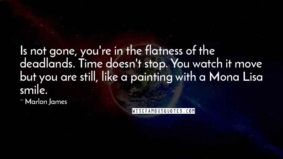 Marlon James Quotes: Is not gone, you're in the flatness of the deadlands. Time doesn't stop. You watch it move but you are still, like a painting with a Mona Lisa smile.