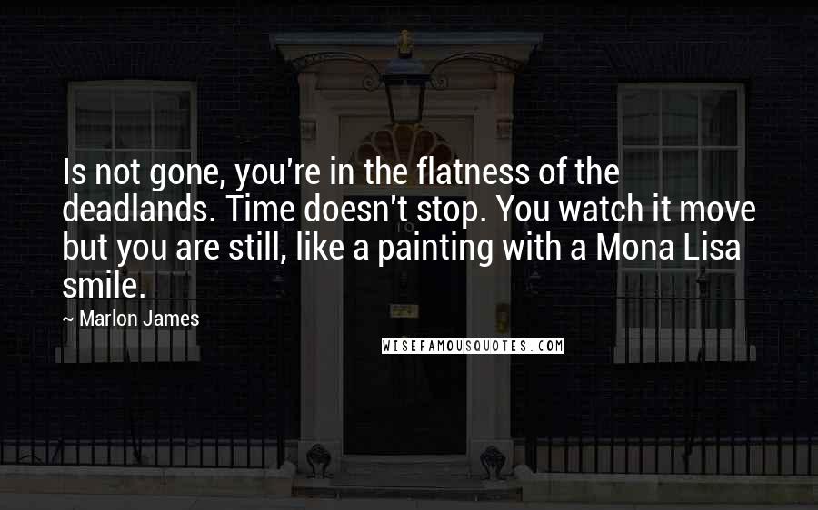 Marlon James Quotes: Is not gone, you're in the flatness of the deadlands. Time doesn't stop. You watch it move but you are still, like a painting with a Mona Lisa smile.