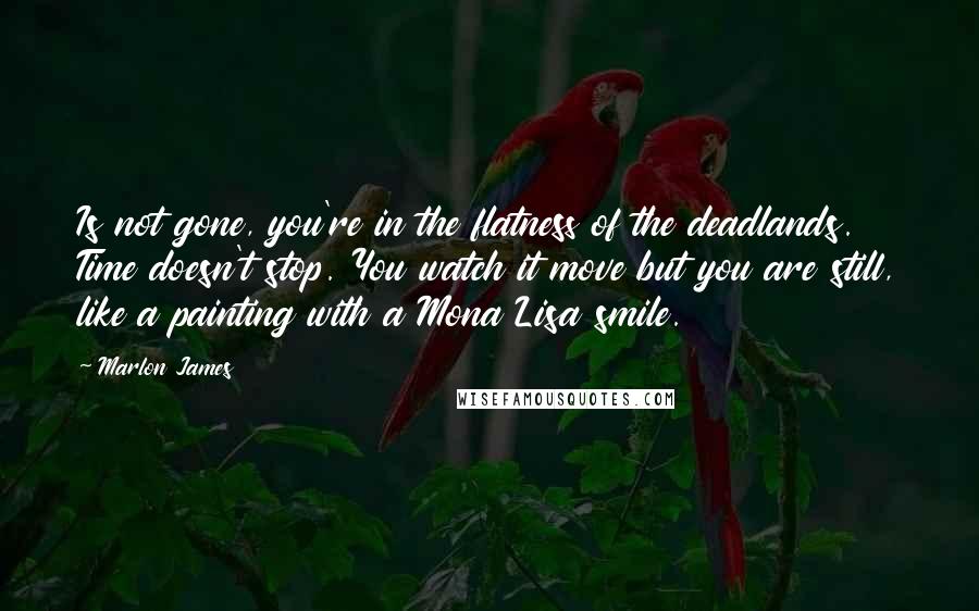 Marlon James Quotes: Is not gone, you're in the flatness of the deadlands. Time doesn't stop. You watch it move but you are still, like a painting with a Mona Lisa smile.