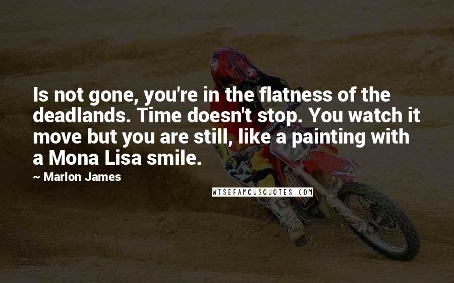 Marlon James Quotes: Is not gone, you're in the flatness of the deadlands. Time doesn't stop. You watch it move but you are still, like a painting with a Mona Lisa smile.