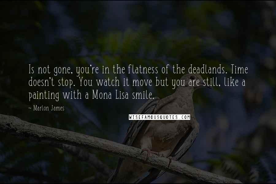 Marlon James Quotes: Is not gone, you're in the flatness of the deadlands. Time doesn't stop. You watch it move but you are still, like a painting with a Mona Lisa smile.