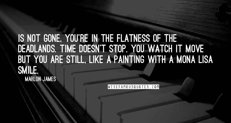 Marlon James Quotes: Is not gone, you're in the flatness of the deadlands. Time doesn't stop. You watch it move but you are still, like a painting with a Mona Lisa smile.