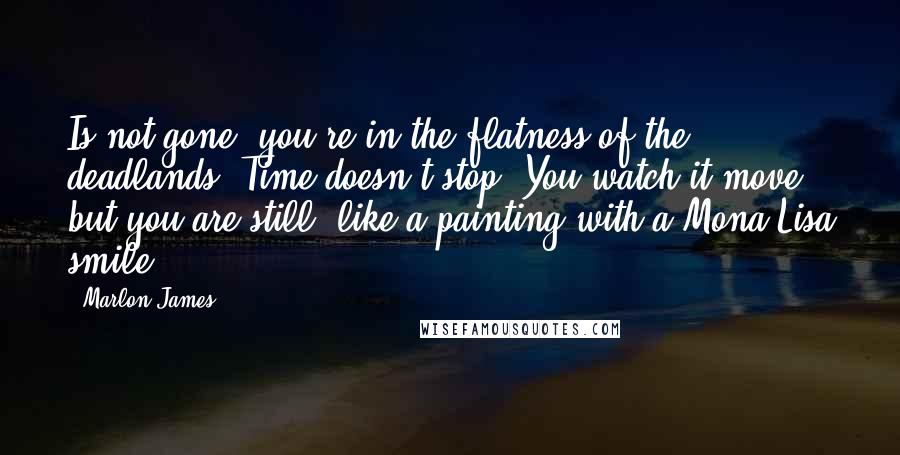 Marlon James Quotes: Is not gone, you're in the flatness of the deadlands. Time doesn't stop. You watch it move but you are still, like a painting with a Mona Lisa smile.