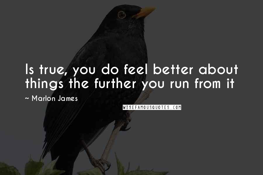 Marlon James Quotes: Is true, you do feel better about things the further you run from it