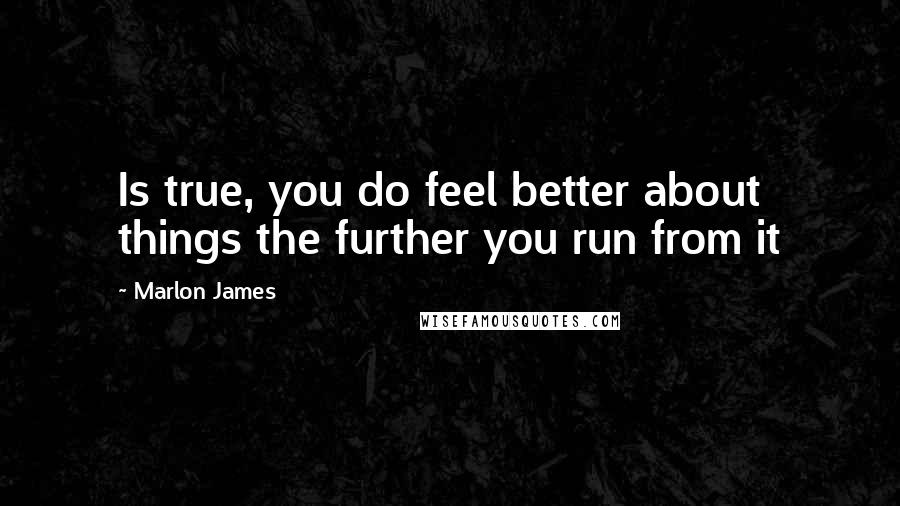 Marlon James Quotes: Is true, you do feel better about things the further you run from it