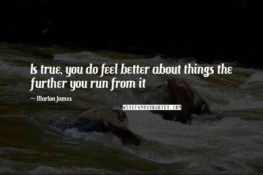 Marlon James Quotes: Is true, you do feel better about things the further you run from it