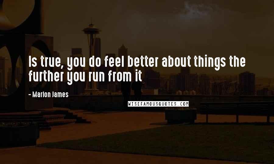 Marlon James Quotes: Is true, you do feel better about things the further you run from it