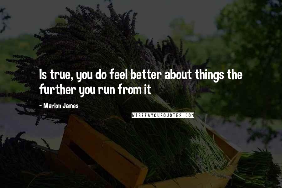 Marlon James Quotes: Is true, you do feel better about things the further you run from it