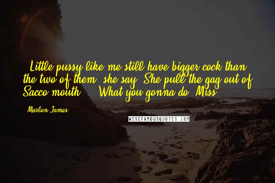 Marlon James Quotes: - Little pussy like me still have bigger cock than the two of them, she say. She pull the gag out of Sacco mouth. - What you gonna do, Miss