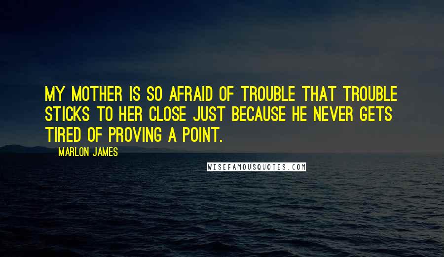 Marlon James Quotes: My mother is so afraid of trouble that trouble sticks to her close just because he never gets tired of proving a point.