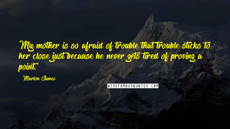 Marlon James Quotes: My mother is so afraid of trouble that trouble sticks to her close just because he never gets tired of proving a point.