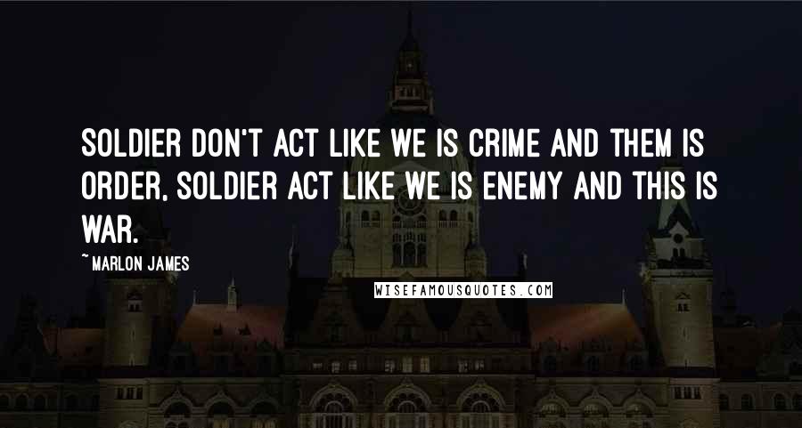Marlon James Quotes: Soldier don't act like we is crime and them is order, soldier act like we is enemy and this is war.