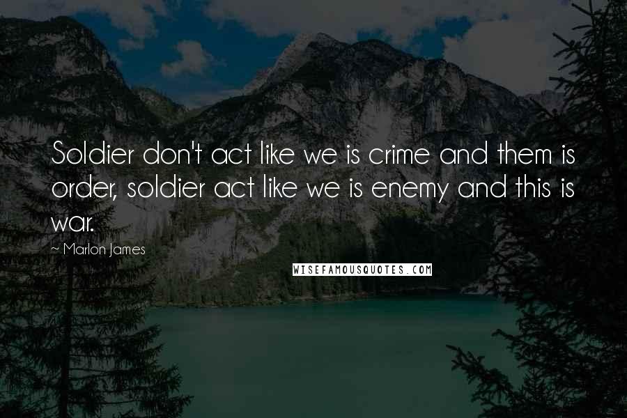 Marlon James Quotes: Soldier don't act like we is crime and them is order, soldier act like we is enemy and this is war.