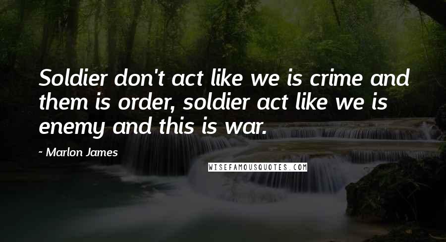 Marlon James Quotes: Soldier don't act like we is crime and them is order, soldier act like we is enemy and this is war.