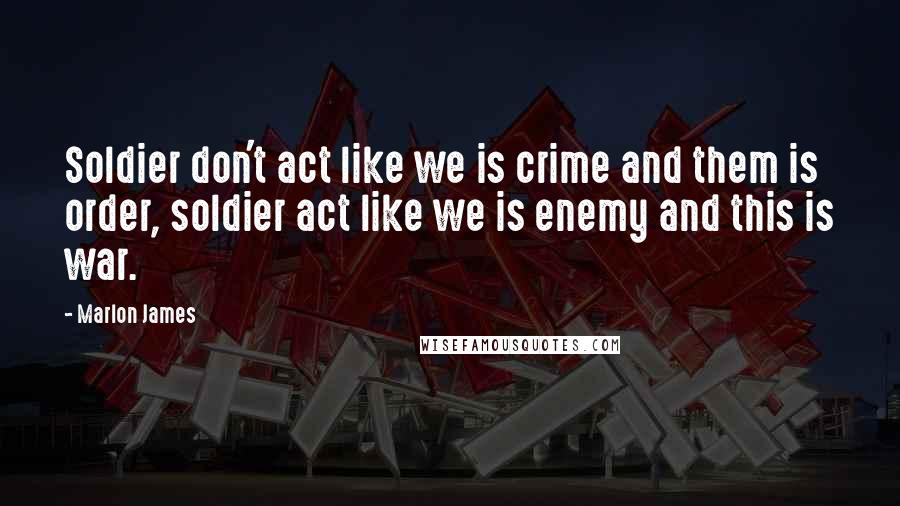 Marlon James Quotes: Soldier don't act like we is crime and them is order, soldier act like we is enemy and this is war.