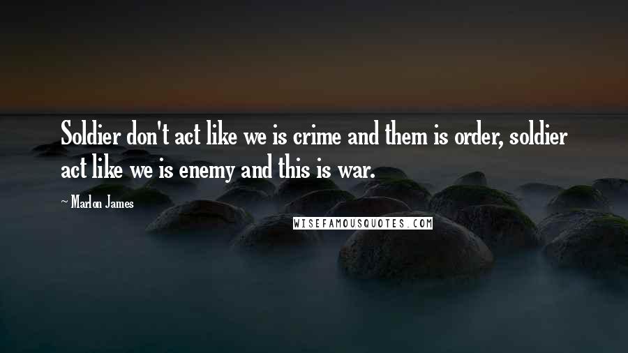Marlon James Quotes: Soldier don't act like we is crime and them is order, soldier act like we is enemy and this is war.