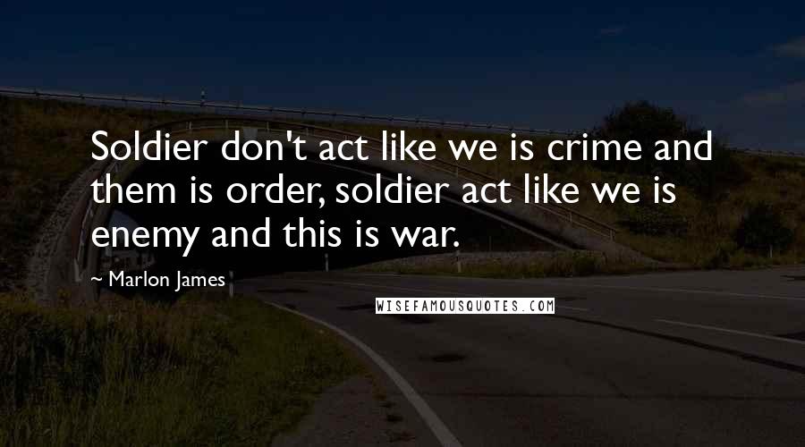Marlon James Quotes: Soldier don't act like we is crime and them is order, soldier act like we is enemy and this is war.