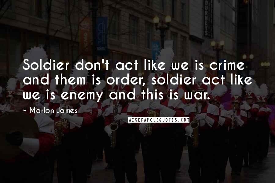 Marlon James Quotes: Soldier don't act like we is crime and them is order, soldier act like we is enemy and this is war.