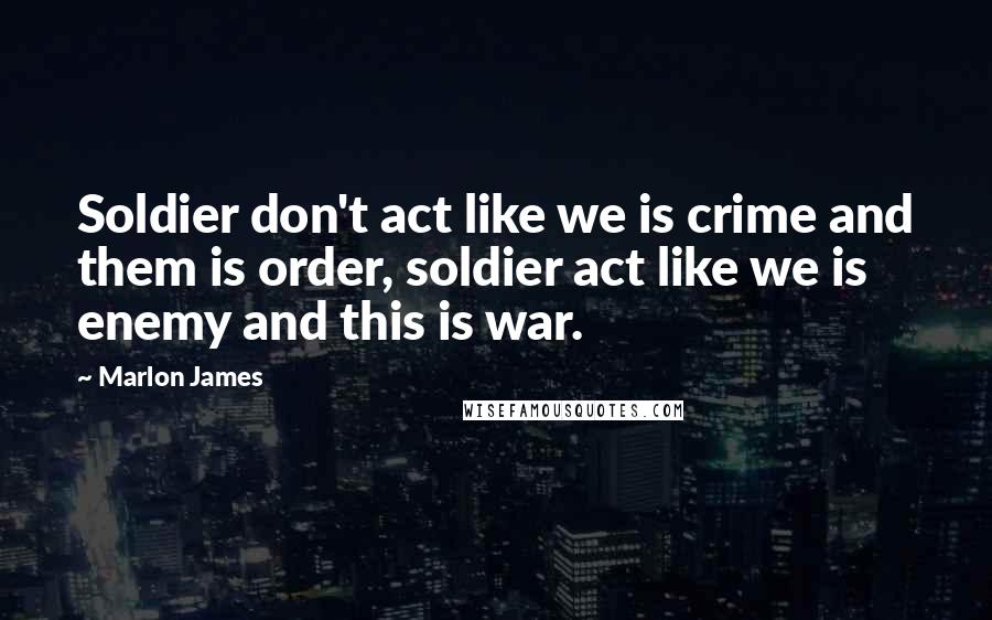 Marlon James Quotes: Soldier don't act like we is crime and them is order, soldier act like we is enemy and this is war.