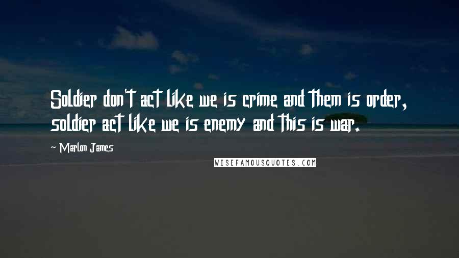 Marlon James Quotes: Soldier don't act like we is crime and them is order, soldier act like we is enemy and this is war.