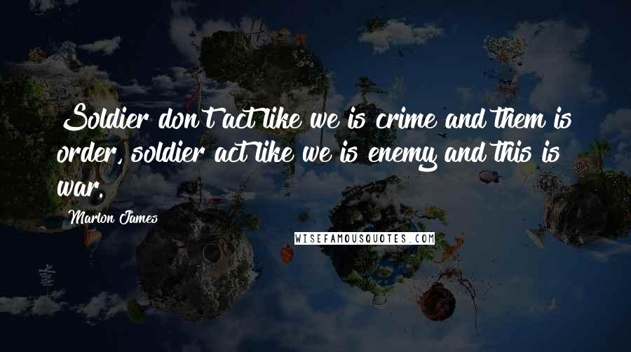 Marlon James Quotes: Soldier don't act like we is crime and them is order, soldier act like we is enemy and this is war.