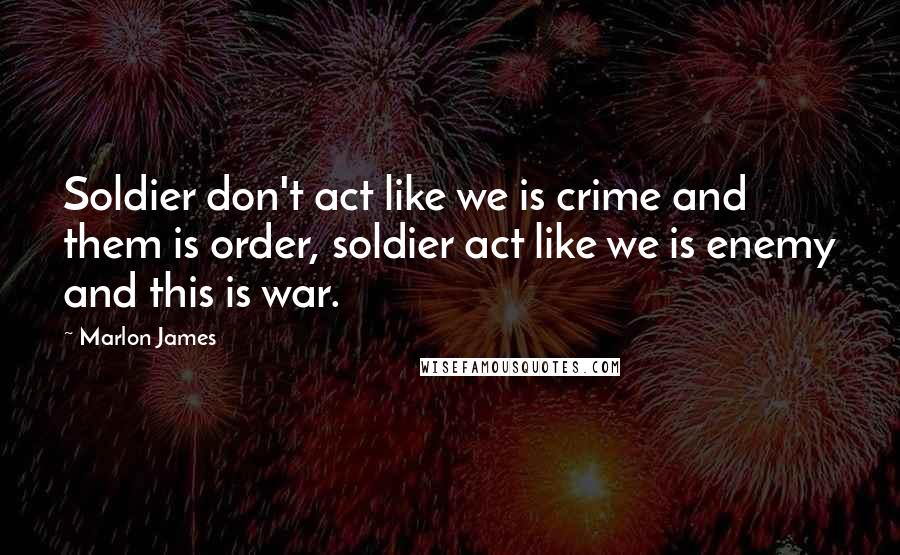 Marlon James Quotes: Soldier don't act like we is crime and them is order, soldier act like we is enemy and this is war.