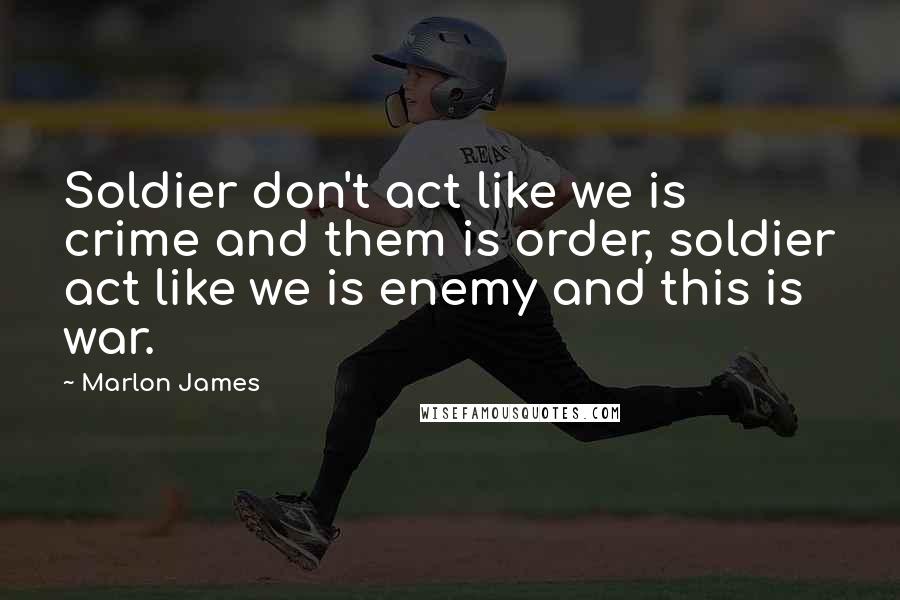 Marlon James Quotes: Soldier don't act like we is crime and them is order, soldier act like we is enemy and this is war.
