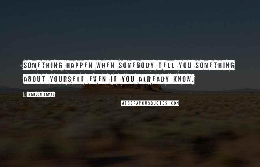 Marlon James Quotes: Something happen when somebody tell you something about yourself even if you already know.