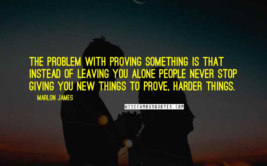 Marlon James Quotes: The problem with proving something is that instead of leaving you alone people never stop giving you new things to prove, harder things.