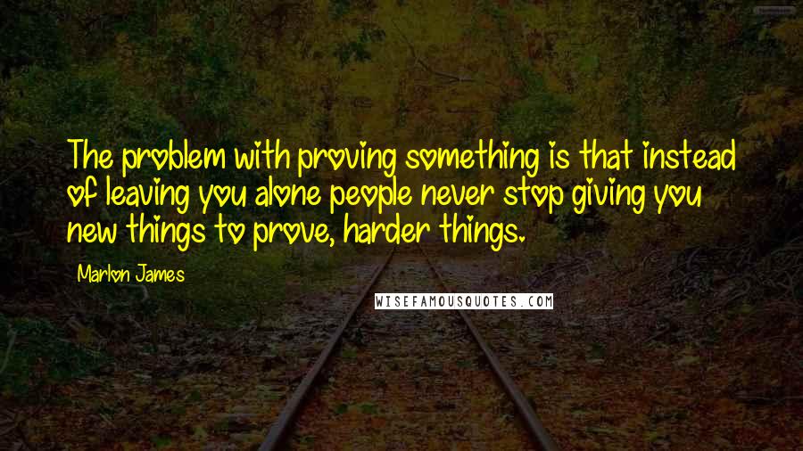 Marlon James Quotes: The problem with proving something is that instead of leaving you alone people never stop giving you new things to prove, harder things.