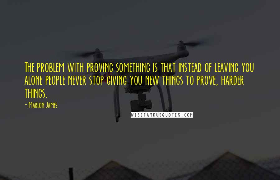 Marlon James Quotes: The problem with proving something is that instead of leaving you alone people never stop giving you new things to prove, harder things.