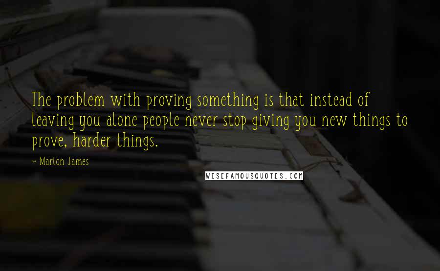 Marlon James Quotes: The problem with proving something is that instead of leaving you alone people never stop giving you new things to prove, harder things.