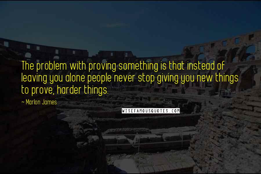 Marlon James Quotes: The problem with proving something is that instead of leaving you alone people never stop giving you new things to prove, harder things.