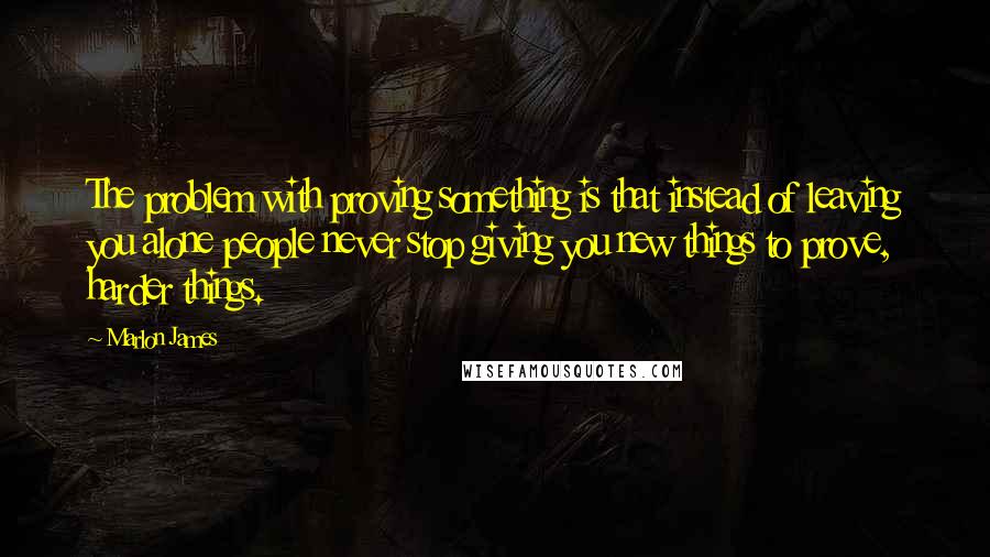 Marlon James Quotes: The problem with proving something is that instead of leaving you alone people never stop giving you new things to prove, harder things.