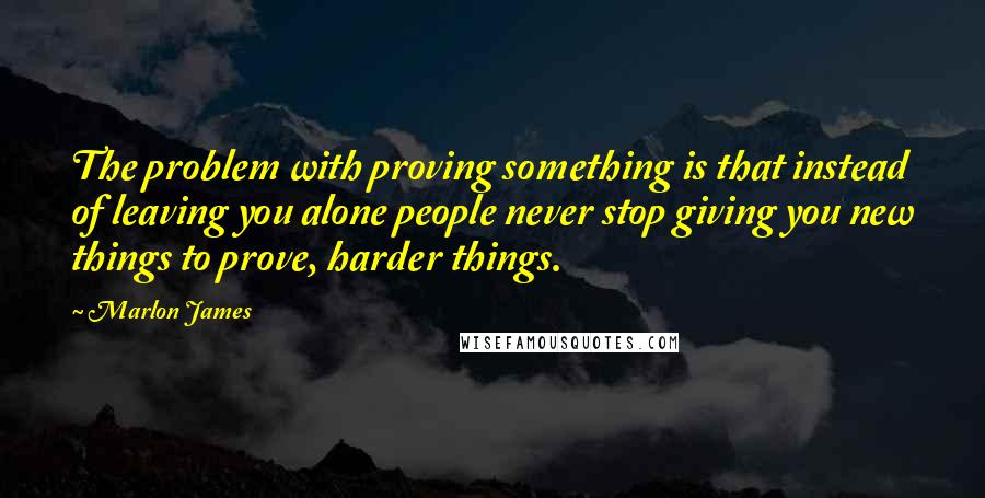 Marlon James Quotes: The problem with proving something is that instead of leaving you alone people never stop giving you new things to prove, harder things.