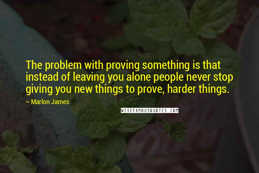 Marlon James Quotes: The problem with proving something is that instead of leaving you alone people never stop giving you new things to prove, harder things.