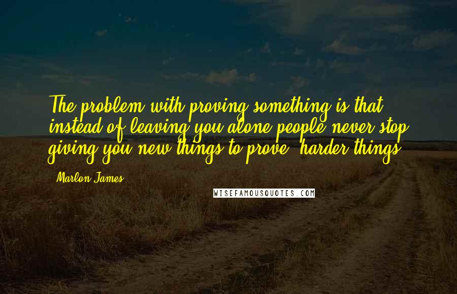 Marlon James Quotes: The problem with proving something is that instead of leaving you alone people never stop giving you new things to prove, harder things.