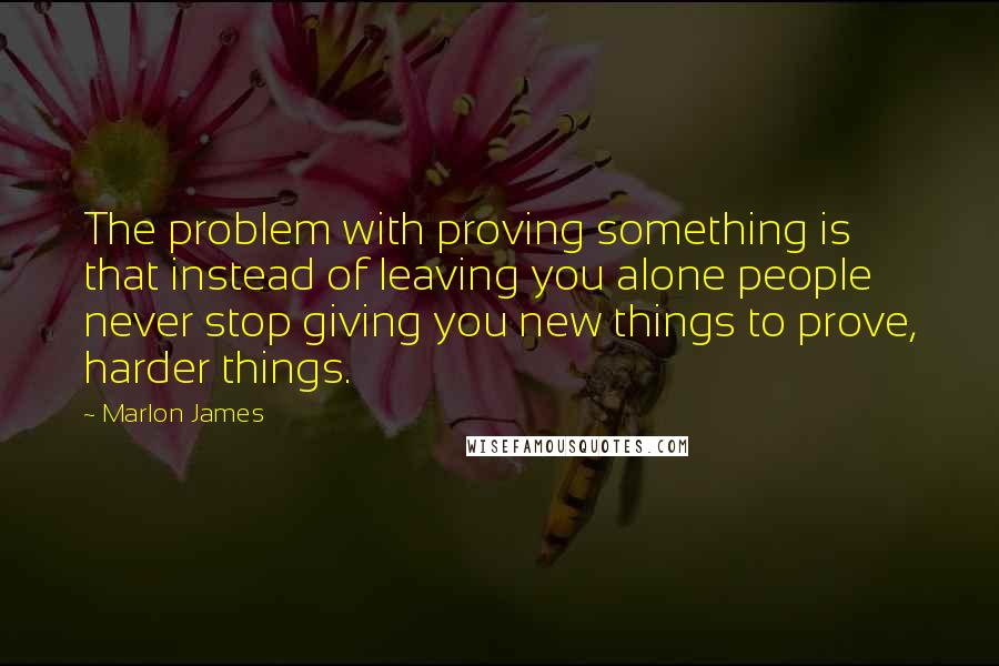 Marlon James Quotes: The problem with proving something is that instead of leaving you alone people never stop giving you new things to prove, harder things.