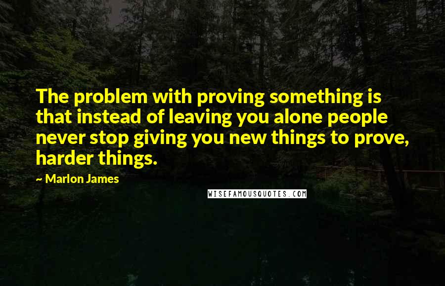 Marlon James Quotes: The problem with proving something is that instead of leaving you alone people never stop giving you new things to prove, harder things.