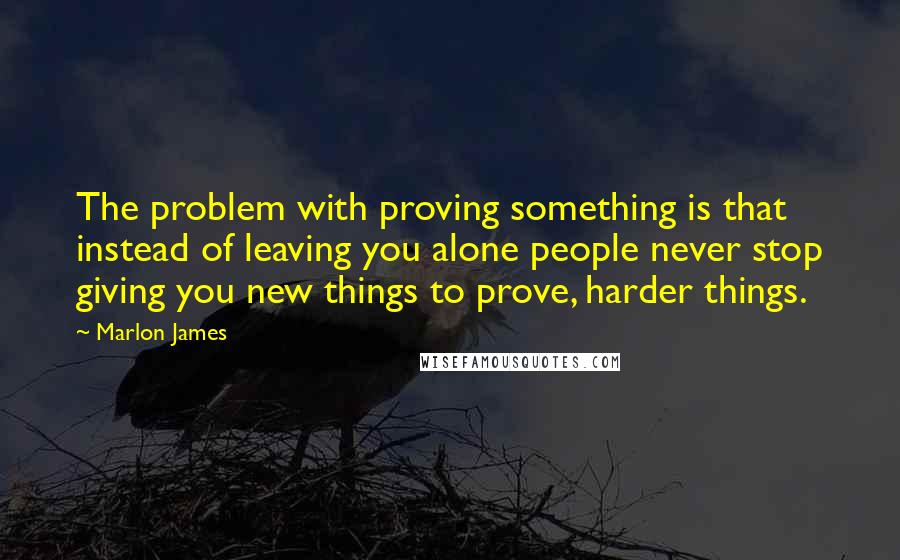 Marlon James Quotes: The problem with proving something is that instead of leaving you alone people never stop giving you new things to prove, harder things.