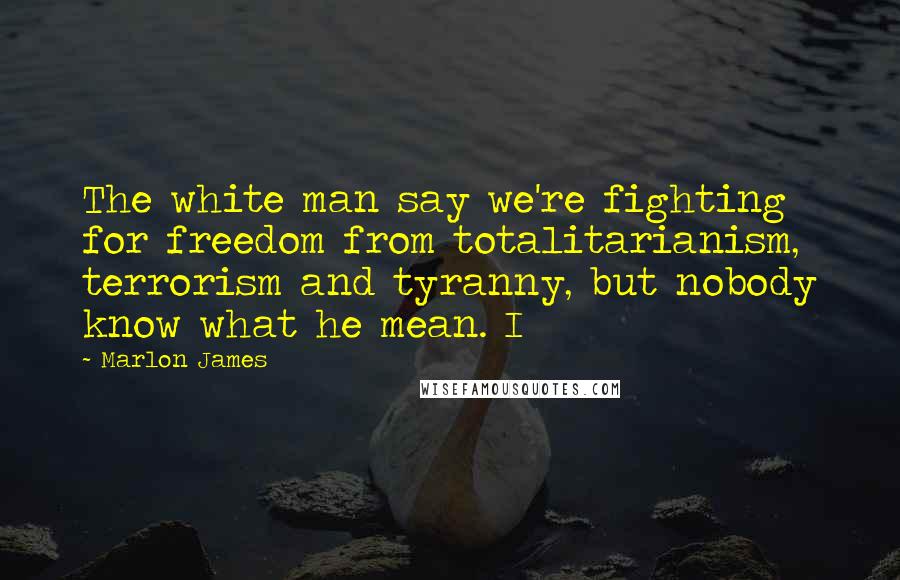 Marlon James Quotes: The white man say we're fighting for freedom from totalitarianism, terrorism and tyranny, but nobody know what he mean. I