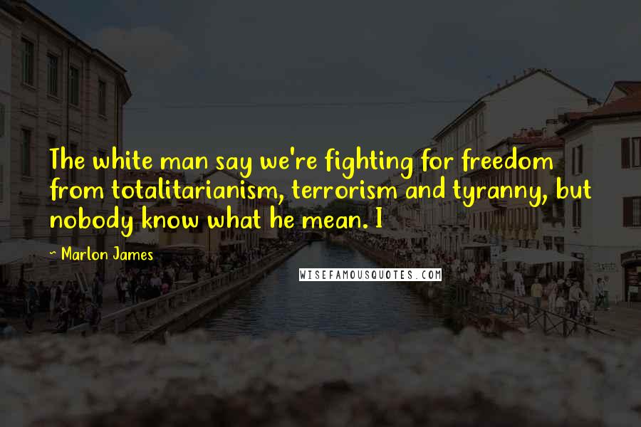 Marlon James Quotes: The white man say we're fighting for freedom from totalitarianism, terrorism and tyranny, but nobody know what he mean. I